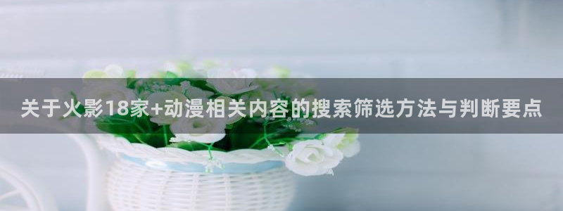 奇漫屋在线阅读:关于火影18家+动漫相关内容的搜索筛选方法与判断要点配图